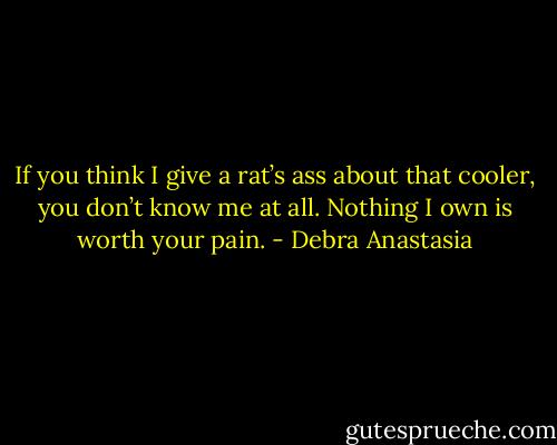 If you think I give a rat’s ass about that cooler, you don’t know me at all. Nothing I own is worth your pain. - Debra Anastasia
