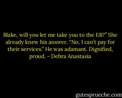 Blake, will you let me take you to the ER?” She already knew his answer.<br />“No, I can’t pay for their services.” He was adamant.<br />Dignified, proud. - Debra Anastasia