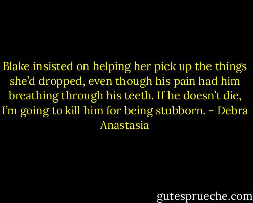 Blake insisted on helping her pick up the things she’d dropped, even though his pain had him breathing through his teeth.<br />If he doesn’t die, I’m going to kill him for being stubborn. - Debra Anastasia