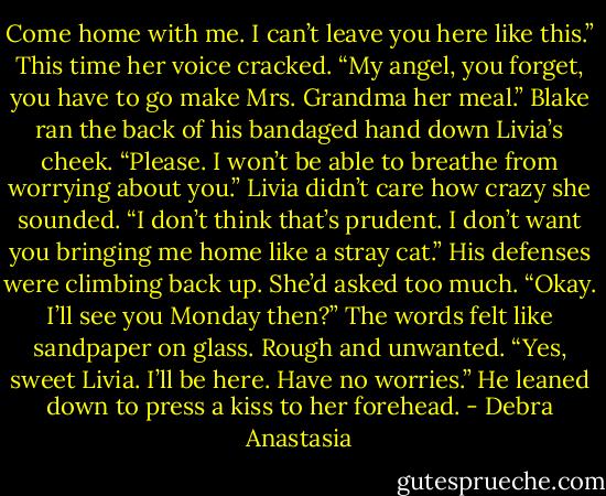 Come home with me. I can’t leave you here like this.” This time her voice cracked.<br />“My angel, you forget, you have to go make Mrs. Grandma her meal.” Blake ran the back of his bandaged hand down Livia’s cheek.<br />“Please. I won’t be able to breathe from worrying about you.” Livia didn’t care how crazy she sounded.<br />“I don’t think that’s prudent. I don’t want you bringing me home like a stray cat.” His defenses were climbing back up. She’d asked too much.<br />“Okay. I’ll see you Monday then?” The words felt like sandpaper on glass. Rough and unwanted.<br />“Yes, sweet Livia. I’ll be here. Have no worries.” He leaned down to press a kiss to her forehead. - Debra Anastasia