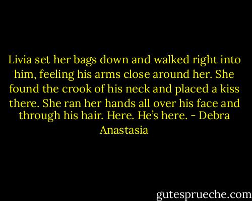 Livia set her bags down and walked right into him, feeling his arms close around her. She found the crook of his neck and placed a kiss there. She ran her hands all over his face and through his hair. Here. He’s here. - Debra Anastasia