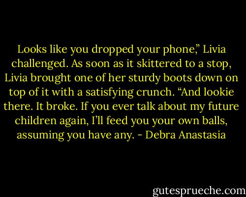 Looks like you dropped your phone,” Livia challenged. As soon as it skittered to a stop, Livia brought one of her sturdy boots down on top of it with a satisfying crunch. “And lookie there. It broke. If you ever talk about my future children again, I’ll feed you your own balls, assuming you have any. - Debra Anastasia