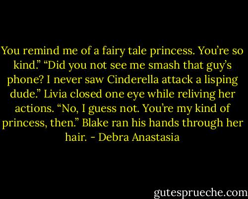 You remind me of a fairy tale princess. You’re so kind.”<br />“Did you not see me smash that guy’s phone? I never saw Cinderella attack a lisping dude.” Livia closed one eye while reliving her actions.<br />“No, I guess not. You’re my kind of princess, then.” Blake ran his hands through her hair. - Debra Anastasia