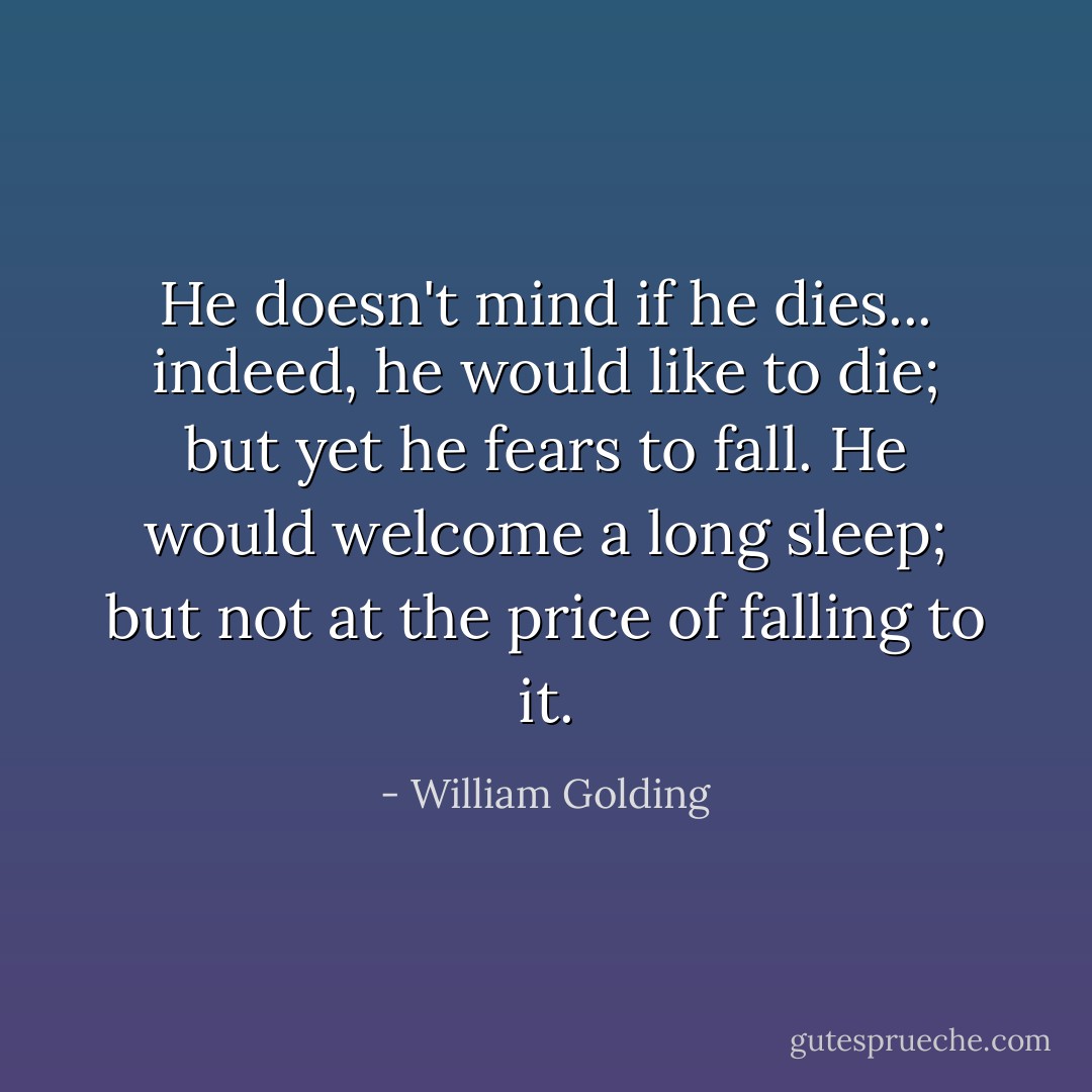 He doesn't mind if he dies... indeed, he would like to die; but yet he fears to fall. He would welcome a long sleep; but not at the price of falling to it. - William Golding