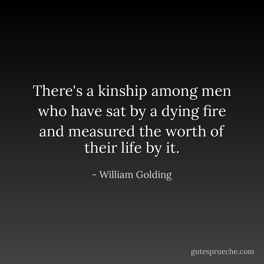 There's a kinship among men who have sat by a dying fire and measured the worth of their life by it. - William Golding