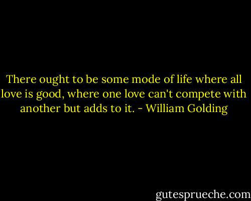 There ought to be some mode of life where all love is good, where one love can't compete with another but adds to it. - William Golding