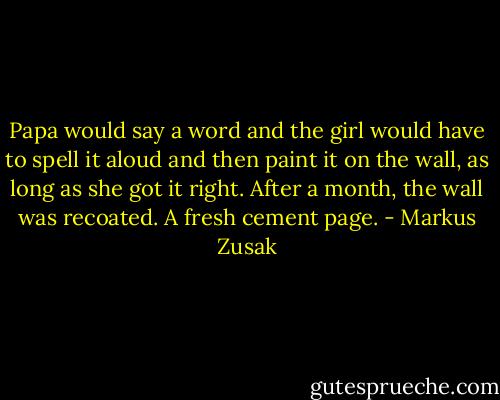 Papa would say a word and the girl would have to spell it aloud and then paint it on the wall, as long as she got it right. After a month, the wall was recoated. A fresh cement page. - Markus Zusak