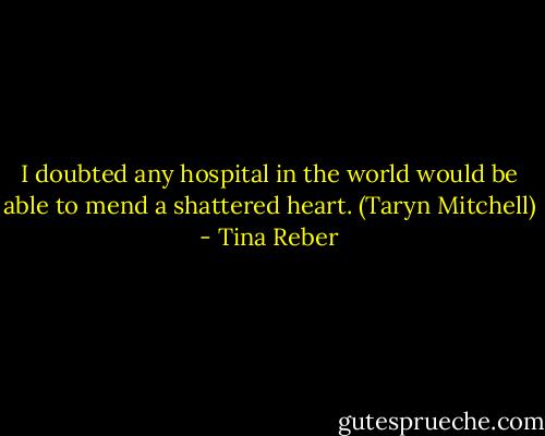 I doubted any hospital in the world would be able to mend a shattered heart. (Taryn Mitchell) - Tina Reber