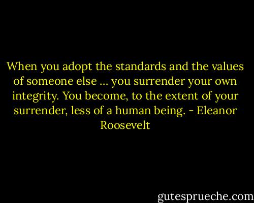 When you adopt the standards and the values of someone else … you surrender your own integrity. You become, to the extent of your surrender, less of a human being. - Eleanor Roosevelt