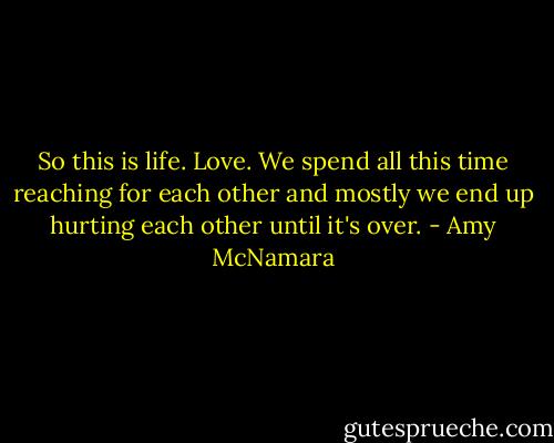 So this is life. Love. We spend all this time reaching for each other and mostly we end up hurting each other until it's over. - Amy McNamara