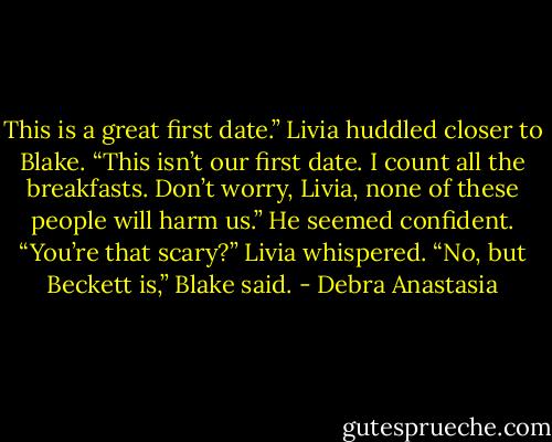 This is a great first date.” Livia huddled closer to Blake.<br />“This isn’t our first date. I count all the breakfasts. Don’t worry, Livia, none of these people will harm us.” He seemed confident.<br />“You’re that scary?” Livia whispered.<br />“No, but Beckett is,” Blake said. - Debra Anastasia