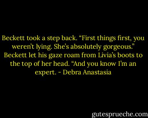 Beckett took a step back. “First things first, you weren’t lying. She’s absolutely gorgeous.” Beckett let his gaze roam from Livia’s boots to the top of her head. “And you know I’m an expert. - Debra Anastasia