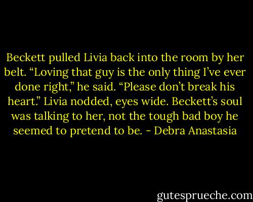 Beckett pulled Livia back into the room by her belt. “Loving that guy is the only thing I’ve ever done right,” he said. “Please don’t break his heart.”<br />Livia nodded, eyes wide. Beckett’s soul was talking to her, not the tough bad boy he seemed to pretend to be. - Debra Anastasia