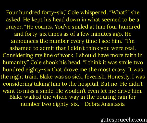 Four hundred forty-six,” Cole whispered.<br />“What?” she asked.<br />He kept his head down in what seemed to be a prayer. “He counts. You’ve smiled at him four hundred and forty-six times as of a few minutes ago. He announces the number every time I see him.”<br />“I’m ashamed to admit that I didn’t think you were real. Considering my line of work, I should have more faith in humanity.” Cole shook his head. “I think it was smile two hundred eighty-six that drove me the most crazy. It was the night train. Blake was so sick, feverish. Honestly, I was considering taking him to the hospital. But no. He didn’t want to miss a smile. He wouldn’t even let me drive him. Blake walked the whole way in the pouring rain for number two eighty-six. - Debra Anastasia