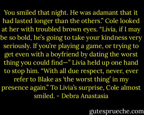 You smiled that night. He was adamant that it had lasted longer than the others.” Cole looked at her with troubled brown eyes. “Livia, if I may be so bold, he’s going to take your kindness very seriously. If you’re playing a game, or trying to get even with a boyfriend by dating the worst thing you could find—”<br />Livia held up one hand to stop him. “With all due respect, never, ever refer to Blake as ‘the worst thing’ in my presence again.”<br />To Livia’s surprise, Cole almost smiled. - Debra Anastasia