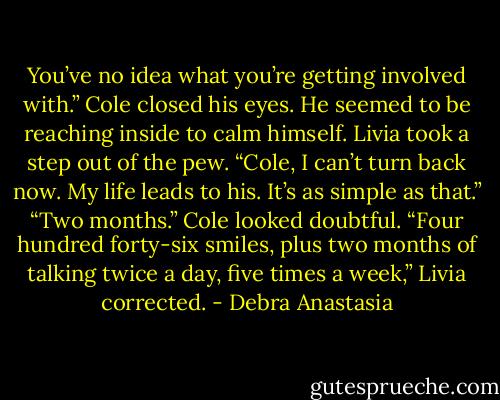 You’ve no idea what you’re getting involved with.” Cole closed his eyes. He seemed to be reaching inside to calm himself.<br />Livia took a step out of the pew. “Cole, I can’t turn back now. My life leads to his. It’s as simple as that.”<br />“Two months.” Cole looked doubtful.<br />“Four hundred forty-six smiles, plus two months of talking twice a day, five times a week,” Livia corrected. - Debra Anastasia