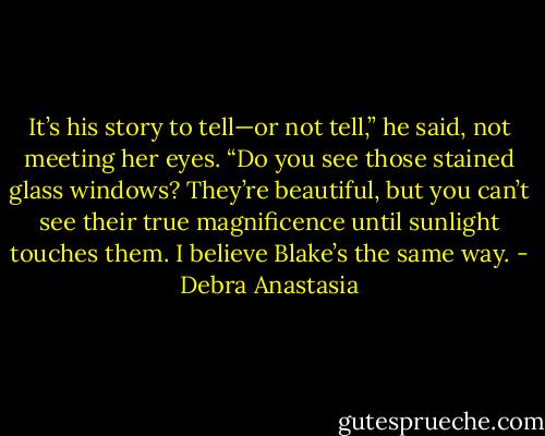 It’s his story to tell—or not tell,” he said, not meeting her eyes. “Do you see those stained glass windows? They’re beautiful, but you can’t see their true magnificence until sunlight touches them. I believe Blake’s the same way. - Debra Anastasia