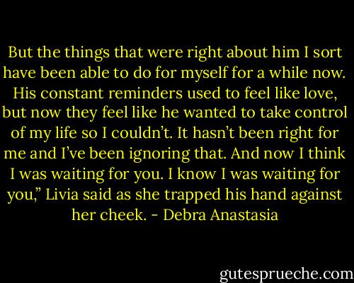 But the things that were right about him I sort have been able to do for myself for a while now. His constant reminders used to feel like love, but now they feel like he wanted to take control of my life so I couldn’t. It hasn’t been right for me and I’ve been ignoring that. And now I think I was waiting for you. I know I was waiting for you,” Livia said as she trapped his hand against her cheek. - Debra Anastasia