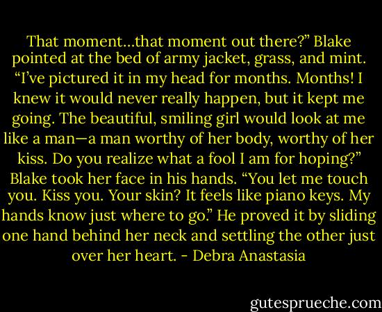 That moment…that moment out there?” Blake pointed at the bed of army jacket, grass, and mint. “I’ve pictured it in my head for months. Months! I knew it would never really happen, but it kept me going. The beautiful, smiling girl would look at me like a man—a man worthy of her body, worthy of her kiss. Do you realize what a fool I am for hoping?”<br />Blake took her face in his hands. “You let me touch you. Kiss you. Your skin? It feels like piano keys. My hands know just where to go.” He proved it by sliding one hand behind her neck and settling the other just over her heart. - Debra Anastasia
