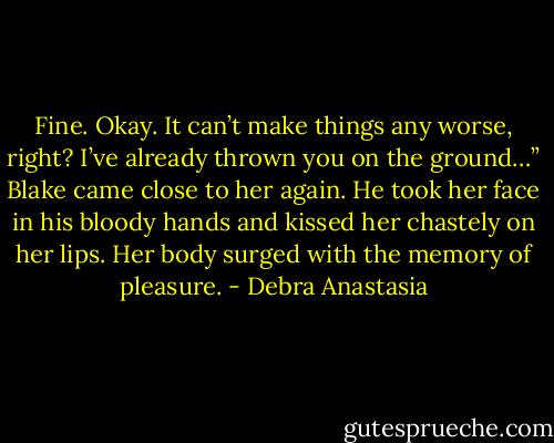 Fine. Okay. It can’t make things any worse, right? I’ve already thrown you on the ground…” Blake came close to her again.<br />He took her face in his bloody hands and kissed her chastely on her lips. Her body surged with the memory of pleasure. - Debra Anastasia
