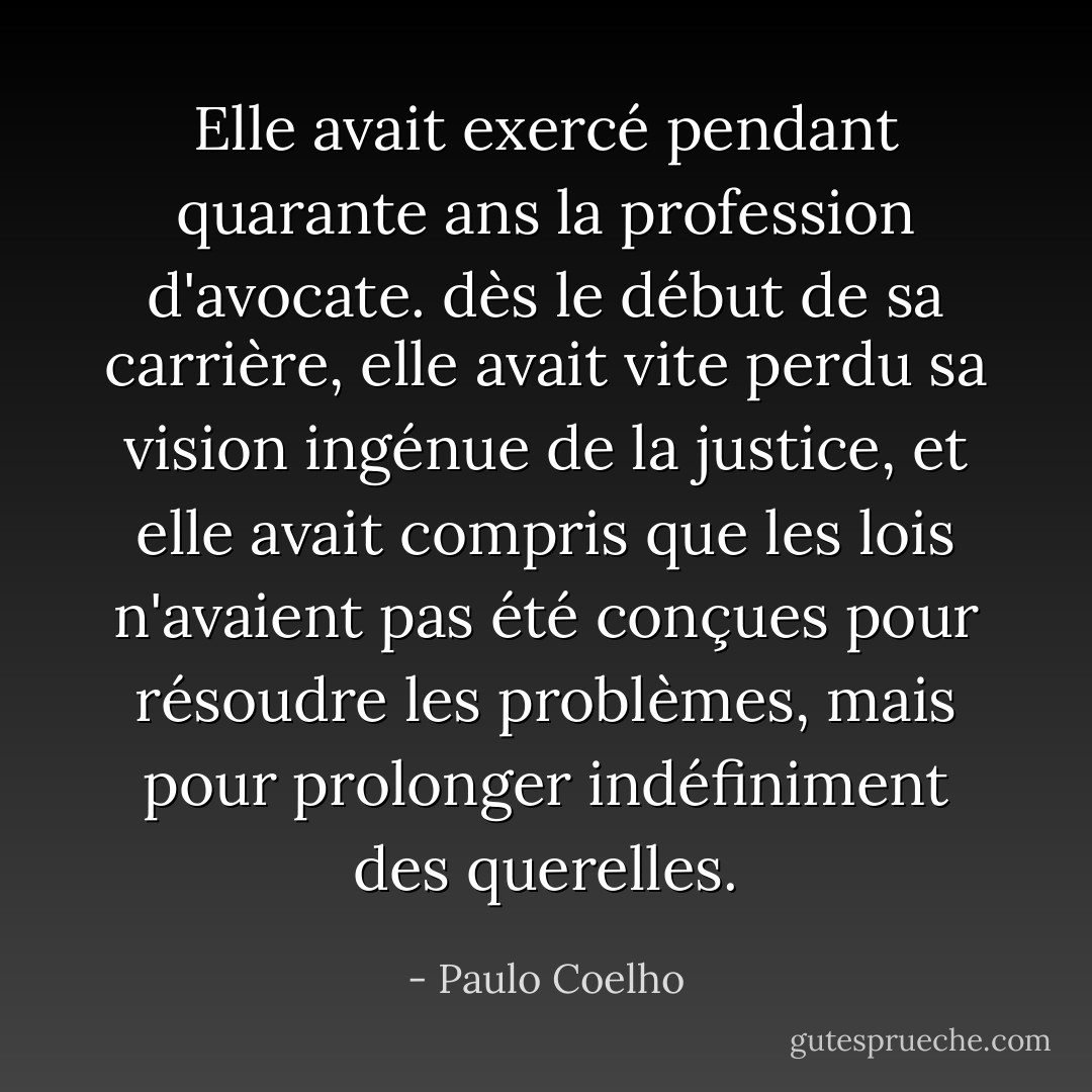 Elle avait exercé pendant quarante ans la profession d'avocate. dès le début de sa carrière, elle avait vite perdu sa vision ingénue de la justice, et elle avait compris que les lois n'avaient pas été conçues pour résoudre les problèmes, mais pour prolonger indéfiniment des querelles. - Paulo Coelho