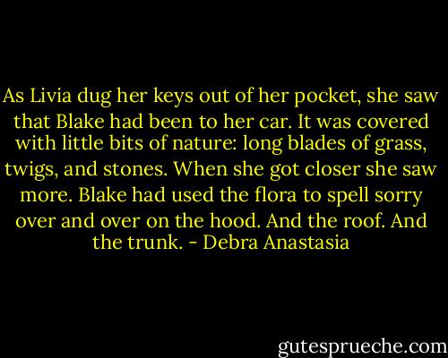 As Livia dug her keys out of her pocket, she saw that Blake had been to her car.<br />It was covered with little bits of nature: long blades of grass, twigs, and stones. When she got closer she saw more. Blake had used the flora to spell sorry over and over on the hood. And the roof. And the trunk. - Debra Anastasia