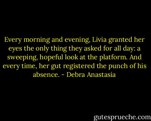 Every morning and evening, Livia granted her eyes the only thing they asked for all day: a sweeping, hopeful look at the platform. And every time, her gut registered the punch of his absence. - Debra Anastasia