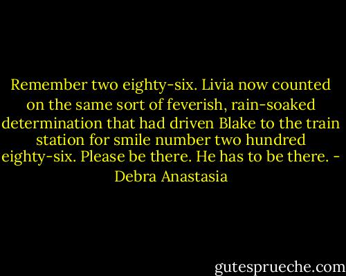 Remember two eighty-six. Livia now counted on the same sort of feverish, rain-soaked determination that had driven Blake to the train station for smile number two hundred eighty-six. Please be there. He has to be there. - Debra Anastasia