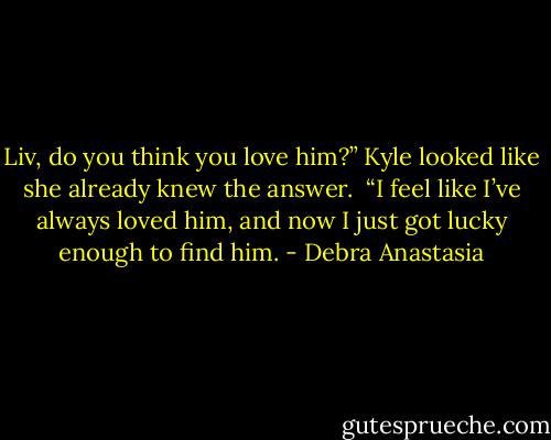 Liv, do you think you love him?” Kyle looked like she already knew the answer.<br /> “I feel like I’ve always loved him, and now I just got lucky enough to find him. - Debra Anastasia