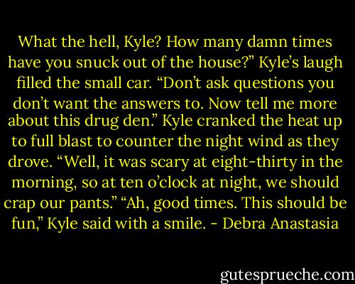 What the hell, Kyle? How many damn times have you snuck out of the house?”<br />Kyle’s laugh filled the small car. “Don’t ask questions you don’t want the answers to. Now tell me more about this drug den.” Kyle cranked the heat up to full blast to counter the night wind as they drove.<br />“Well, it was scary at eight-thirty in the morning, so at ten o’clock at night, we should crap our pants.”<br />“Ah, good times. This should be fun,” Kyle said with a smile. - Debra Anastasia