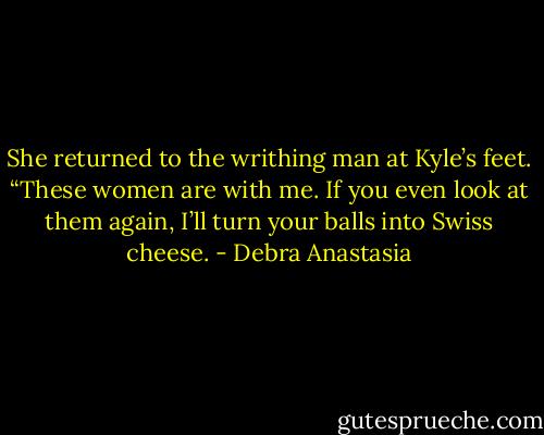 She returned to the writhing man at Kyle’s feet. “These women are with me. If you even look at them again, I’ll turn your balls into Swiss cheese. - Debra Anastasia