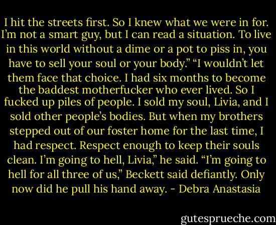 I hit the streets first. So I knew what we were in for. I’m not a smart guy, but I can read a situation. To live in this world without a dime or a pot to piss in, you have to sell your soul or your body.”<br />“I wouldn’t let them face that choice. I had six months to become the baddest motherfucker who ever lived. So I fucked up piles of people. I sold my soul, Livia, and I sold other people’s bodies. But when my brothers stepped out of our foster home for the last time, I had respect. Respect enough to keep their souls clean. I’m going to hell, Livia,” he said.<br />“I’m going to hell for all three of us,” Beckett said defiantly. Only now did he pull his hand away. - Debra Anastasia