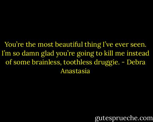 You’re the most beautiful thing I’ve ever seen. I’m so damn glad you’re going to kill me instead of some brainless, toothless druggie. - Debra Anastasia