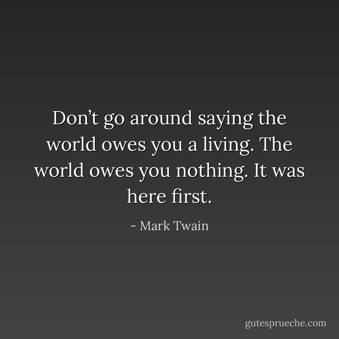Don’t go around saying the world owes you a living. The world owes you nothing. It was here first. - Mark Twain
