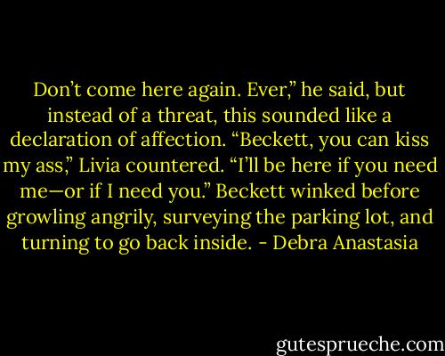 Don’t come here again. Ever,” he said, but instead of a threat, this sounded like a declaration of affection.<br />“Beckett, you can kiss my ass,” Livia countered. “I’ll be here if you need me—or if I need you.”<br />Beckett winked before growling angrily, surveying the parking lot, and turning to go back inside. - Debra Anastasia
