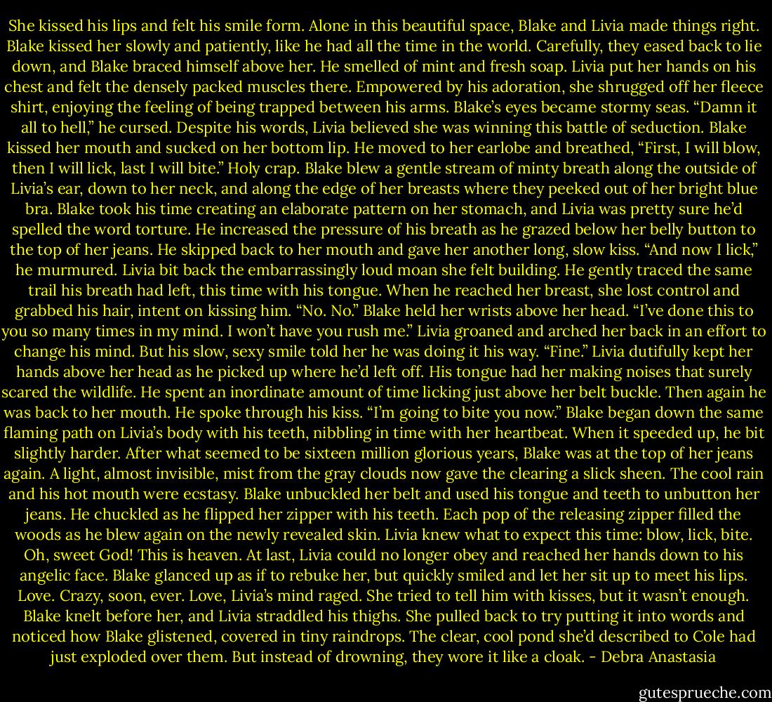 She kissed his lips and felt his smile form. Alone in this beautiful space, Blake and Livia made things right. Blake kissed her slowly and patiently, like he had all the time in the world. Carefully, they eased back to lie down, and Blake braced himself above her.<br />He smelled of mint and fresh soap. Livia put her hands on his chest and felt the densely packed muscles there.<br />Empowered by his adoration, she shrugged off her fleece shirt, enjoying the feeling of being trapped between his arms.<br />Blake’s eyes became stormy seas. “Damn it all to hell,” he cursed.<br />Despite his words, Livia believed she was winning this battle of seduction. Blake kissed her mouth and sucked on her bottom lip. He moved to her earlobe and breathed, “First, I will blow, then I will lick, last I will bite.”<br />Holy crap.<br />Blake blew a gentle stream of minty breath along the outside of Livia’s ear, down to her neck, and along the edge of her breasts where they peeked out of her bright blue bra. Blake took his time creating an elaborate pattern on her stomach, and Livia was pretty sure he’d spelled the word torture. He increased the pressure of his breath as he grazed below her belly button to the top of her jeans. He skipped back to her mouth and gave her another long, slow kiss.<br />“And now I lick,” he murmured.<br />Livia bit back the embarrassingly loud moan she felt building. He gently traced the same trail his breath had left, this time with his tongue. When he reached her breast, she lost control and grabbed his hair, intent on kissing him.<br />“No. No.” Blake held her wrists above her head. “I’ve done this to you so many times in my mind. I won’t have you rush me.”<br />Livia groaned and arched her back in an effort to change his mind. But his slow, sexy smile told her he was doing it his way.<br />“Fine.” Livia dutifully kept her hands above her head as he picked up where he’d left off.<br />His tongue had her making noises that surely scared the wildlife. He spent an inordinate amount of time licking just above her belt buckle. Then again he was back to her mouth.<br />He spoke through his kiss. “I’m going to bite you now.”<br />Blake began down the same flaming path on Livia’s body with his teeth, nibbling in time with her heartbeat. When it speeded up, he bit slightly harder.<br />After what seemed to be sixteen million glorious years, Blake was at the top of her jeans again. A light, almost invisible, mist from the gray clouds now gave the clearing a slick sheen. The cool rain and his hot mouth were ecstasy.<br />Blake unbuckled her belt and used his tongue and teeth to unbutton her jeans. He chuckled as he flipped her zipper with his teeth. Each pop of the releasing zipper filled the woods as he blew again on the newly revealed skin.<br />Livia knew what to expect this time: blow, lick, bite. Oh, sweet God! This is heaven. At last, Livia could no longer obey and reached her hands down to his angelic face.<br />Blake glanced up as if to rebuke her, but quickly smiled and let her sit up to meet his lips.<br />Love. Crazy, soon, ever. Love, Livia’s mind raged. She tried to tell him with kisses, but it wasn’t enough. Blake knelt before her, and Livia straddled his thighs. She pulled back to try putting it into words and noticed how Blake glistened, covered in tiny raindrops. The clear, cool pond she’d described to Cole had just exploded over them. But instead of drowning, they wore it like a cloak. - Debra Anastasia
