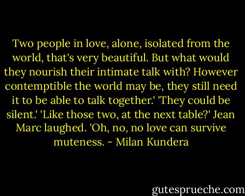 Two people in love, alone, isolated from the world, that's very beautiful. But what would they nourish their intimate talk with? However contemptible the world may be, they still need it to be able to talk together.'<br />'They could be silent.'<br />'Like those two, at the next table?' Jean Marc laughed. 'Oh, no, no love can survive muteness. - Milan Kundera