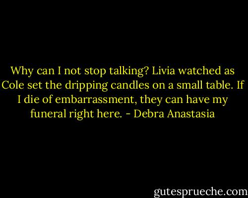 Why can I not stop talking? Livia watched as Cole set the dripping candles on a small table. If I die of embarrassment, they can have my funeral right here. - Debra Anastasia