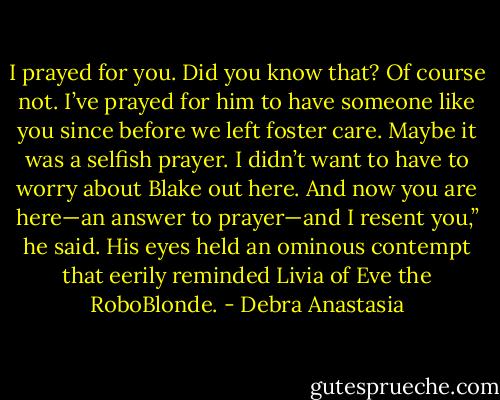 I prayed for you. Did you know that? Of course not. I’ve prayed for him to have someone like you since before we left foster care. Maybe it was a selfish prayer. I didn’t want to have to worry about Blake out here. And now you are here—an answer to prayer—and I resent you,” he said. His eyes held an ominous contempt that eerily reminded Livia of Eve the RoboBlonde. - Debra Anastasia