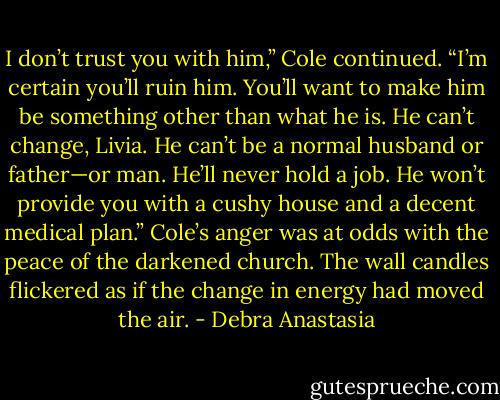 I don’t trust you with him,” Cole continued. “I’m certain you’ll ruin him. You’ll want to make him be something other than what he is. He can’t change, Livia. He can’t be a normal husband or father—or man. He’ll never hold a job. He won’t provide you with a cushy house and a decent medical plan.” Cole’s anger was at odds with the peace of the darkened church. The wall candles flickered as if the change in energy had moved the air. - Debra Anastasia