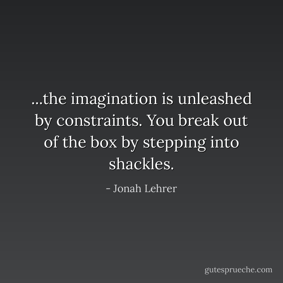 ...the imagination is unleashed by constraints. You break out of the box by stepping into shackles. - Jonah Lehrer