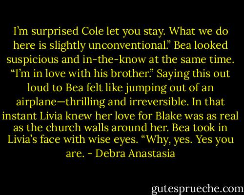 I’m surprised Cole let you stay. What we do here is slightly unconventional.” Bea looked suspicious and in-the-know at the same time.<br />“I’m in love with his brother.” Saying this out loud to Bea felt like jumping out of an airplane—thrilling and irreversible. In that instant Livia knew her love for Blake was as real as the church walls around her.<br />Bea took in Livia’s face with wise eyes. “Why, yes. Yes you are. - Debra Anastasia