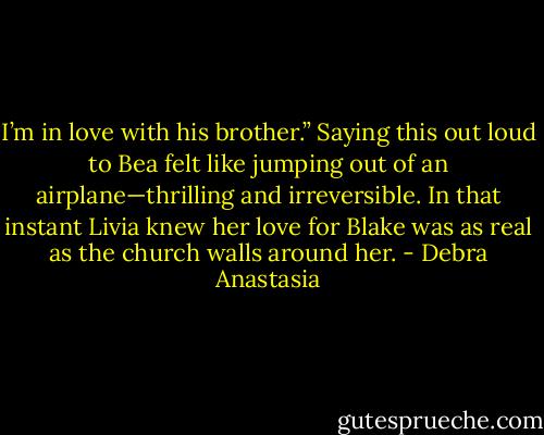 I’m in love with his brother.” Saying this out loud to Bea felt like jumping out of an airplane—thrilling and irreversible. In that instant Livia knew her love for Blake was as real as the church walls around her. - Debra Anastasia