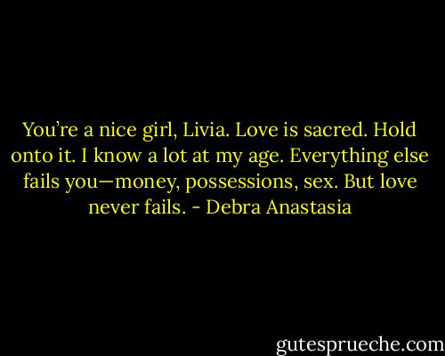 You’re a nice girl, Livia. Love is sacred. Hold onto it. I know a lot at my age. Everything else fails you—money, possessions, sex. But love never fails. - Debra Anastasia