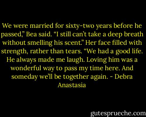 We were married for sixty-two years before he passed,” Bea said. “I still can’t take a deep breath without smelling his scent.” Her face filled with strength, rather than tears. “We had a good life. He always made me laugh. Loving him was a wonderful way to pass my time here. And someday we’ll be together again. - Debra Anastasia