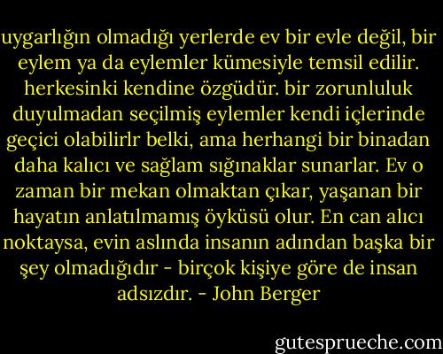 uygarlığın olmadığı yerlerde ev bir evle değil, bir eylem ya da eylemler kümesiyle temsil edilir. herkesinki kendine özgüdür. bir zorunluluk duyulmadan seçilmiş eylemler kendi içlerinde geçici olabilirlr belki, ama herhangi bir binadan daha kalıcı ve sağlam sığınaklar sunarlar. Ev o zaman bir mekan olmaktan çıkar, yaşanan bir hayatın anlatılmamış öyküsü olur. En can alıcı noktaysa, evin aslında insanın adından başka bir şey olmadığıdır - birçok kişiye göre de insan adsızdır. - John Berger