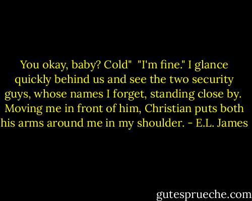 You okay, baby? Cold"<br /><br />"I'm fine." I glance quickly behind us and see the two security guys, whose names I forget, standing close by.<br /><br />Moving me in front of him, Christian puts both his arms around me in my shoulder. - E.L. James