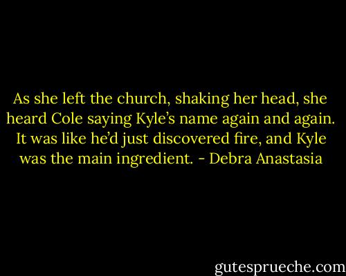 As she left the church, shaking her head, she heard Cole saying Kyle’s name again and again. It was like he’d just discovered fire, and Kyle was the main ingredient. - Debra Anastasia