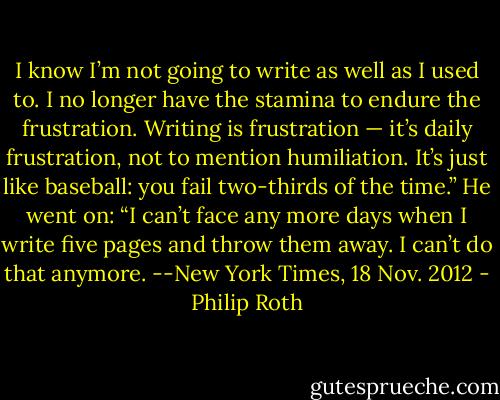 I know I’m not going to write as well as I used to. I no longer have the stamina to endure the frustration. Writing is frustration — it’s daily frustration, not to mention humiliation. It’s just like baseball: you fail two-thirds of the time.” He went on: “I can’t face any more days when I write five pages and throw them away. I can’t do that anymore.<br />--New York Times, 18 Nov. 2012 - Philip Roth