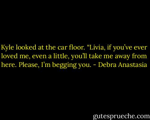 Kyle looked at the car floor. “Livia, if you’ve ever loved me, even a little, you’ll take me away from here. Please, I’m begging you. - Debra Anastasia